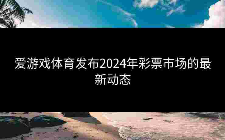 爱游戏体育发布2024年彩票市场的最新动态