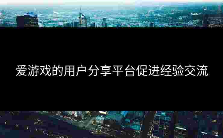 爱游戏的用户分享平台促进经验交流