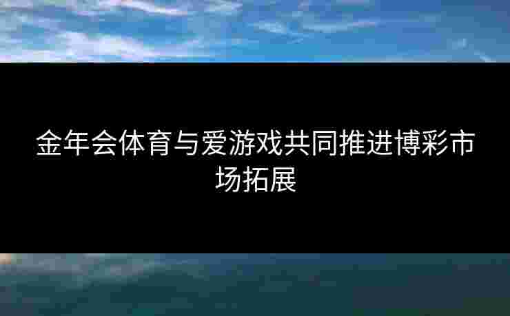 金年会体育与爱游戏共同推进博彩市场拓展