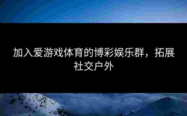 加入爱游戏体育的博彩娱乐群，拓展社交户外
