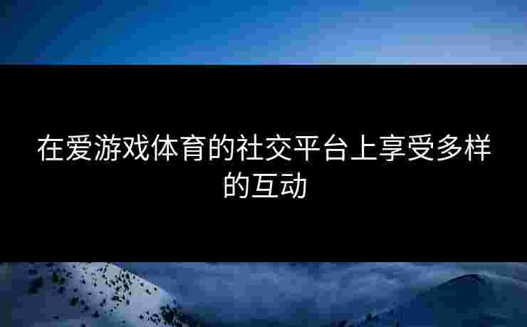 在爱游戏体育的社交平台上享受多样的互动