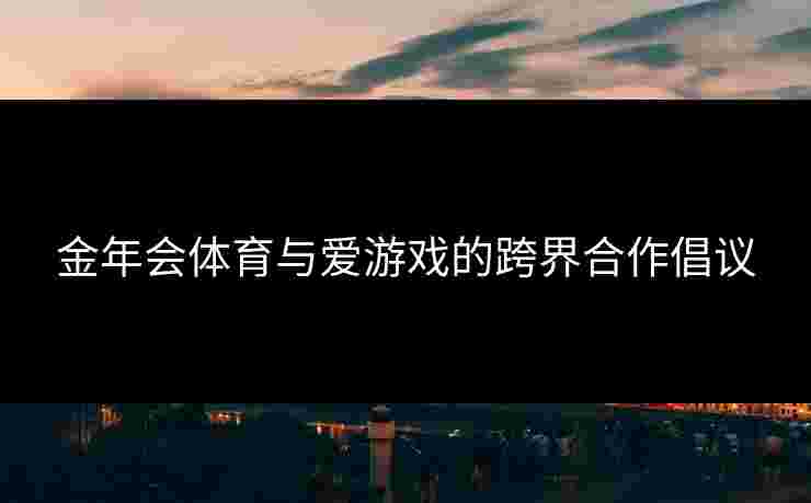 金年会体育与爱游戏的跨界合作倡议